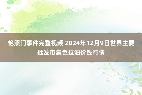 艳照门事件完整视频 2024年12月9日世界主要批发市集色拉油价钱行情