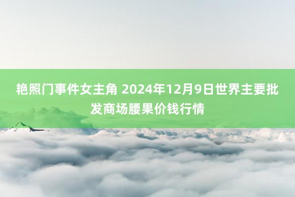 艳照门事件女主角 2024年12月9日世界主要批发商场腰果价钱行情