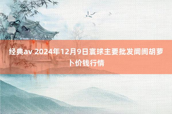 经典av 2024年12月9日寰球主要批发阛阓胡萝卜价钱行情