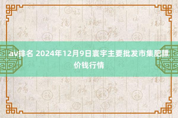 av排名 2024年12月9日寰宇主要批发市集肥膘价钱行情