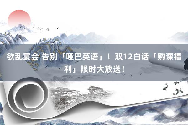 欲乱宴会 告别「哑巴英语」！双12白话「购课福利」限时大放送！