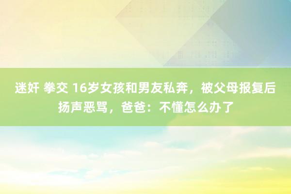 迷奸 拳交 16岁女孩和男友私奔，被父母报复后扬声恶骂，爸爸：不懂怎么办了