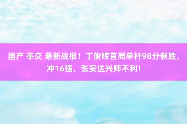 国产 拳交 最新战报！丁俊晖首局单杆98分制胜，冲16强，张安达兴师不利！