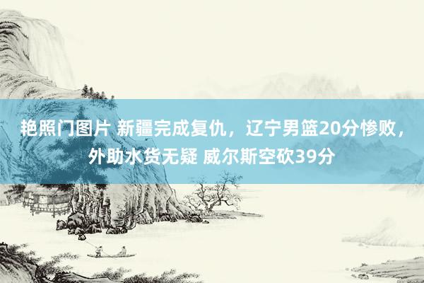 艳照门图片 新疆完成复仇，辽宁男篮20分惨败，外助水货无疑 威尔斯空砍39分