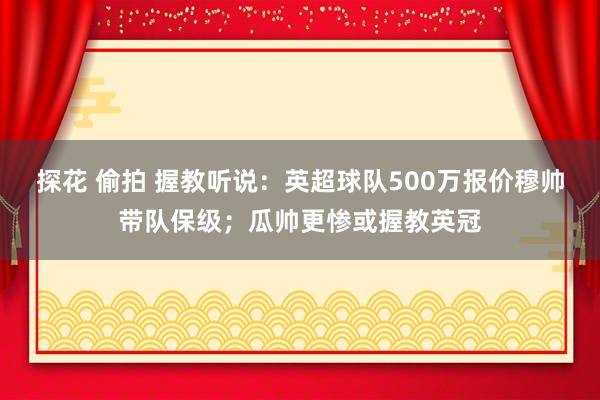 探花 偷拍 握教听说：英超球队500万报价穆帅带队保级；瓜帅更惨或握教英冠