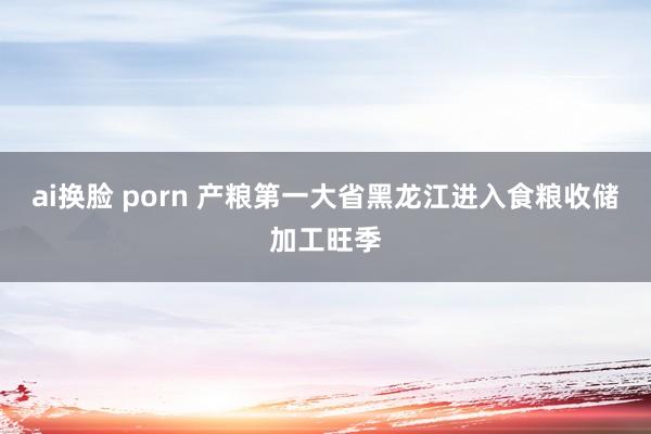 ai换脸 porn 产粮第一大省黑龙江进入食粮收储加工旺季