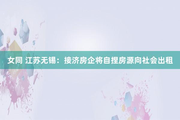 女同 江苏无锡：接济房企将自捏房源向社会出租