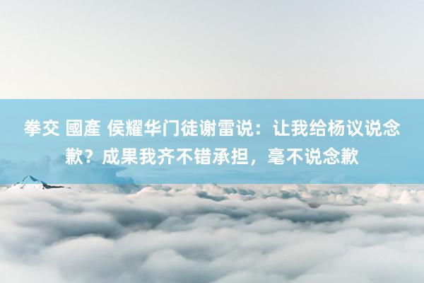 拳交 國產 侯耀华门徒谢雷说：让我给杨议说念歉？成果我齐不错承担，毫不说念歉