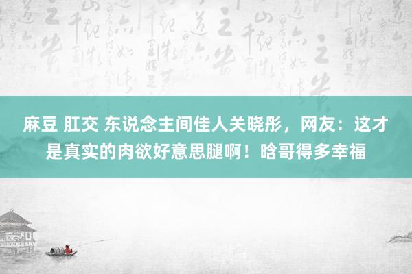 麻豆 肛交 东说念主间佳人关晓彤，网友：这才是真实的肉欲好意思腿啊！晗哥得多幸福