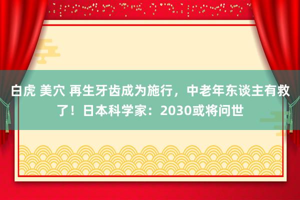 白虎 美穴 再生牙齿成为施行，中老年东谈主有救了！日本科学家：2030或将问世