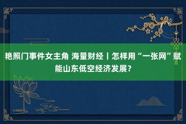 艳照门事件女主角 海量财经丨怎样用“一张网”赋能山东低空经济发展？