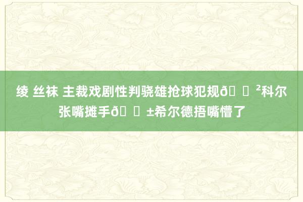 绫 丝袜 主裁戏剧性判骁雄抢球犯规😲科尔张嘴摊手😱希尔德捂嘴懵了