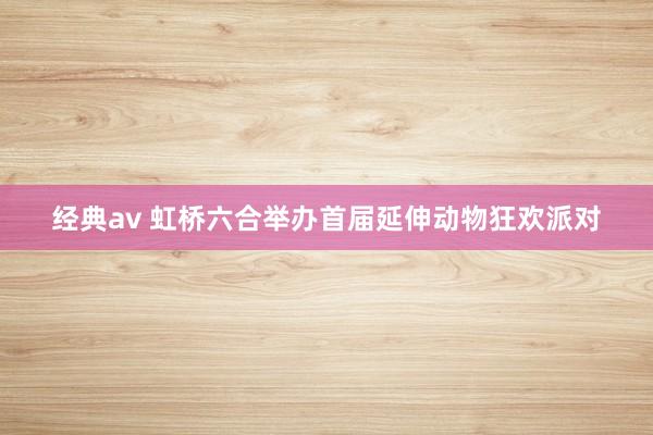 经典av 虹桥六合举办首届延伸动物狂欢派对