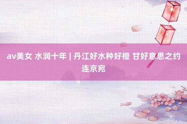 av美女 水润十年 | 丹江好水种好橙 甘好意思之约连京宛