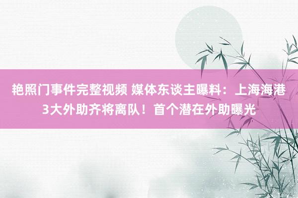 艳照门事件完整视频 媒体东谈主曝料：上海海港3大外助齐将离队！首个潜在外助曝光