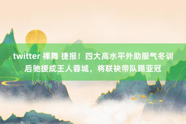 twitter 裸舞 捷报！四大高水平外助服气冬训后驰援成王人蓉城，将联袂带队踢亚冠