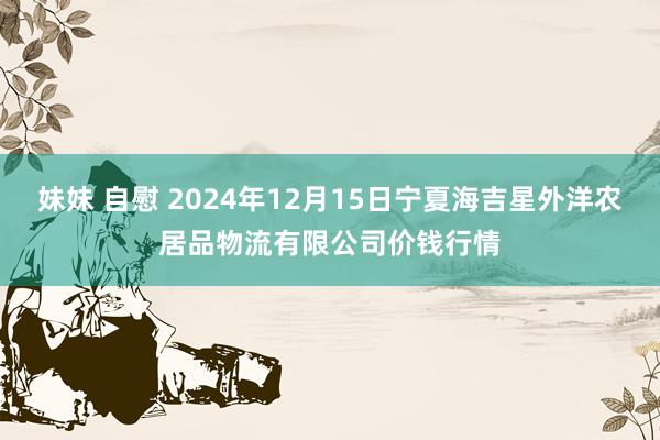 妹妹 自慰 2024年12月15日宁夏海吉星外洋农居品物流有限公司价钱行情