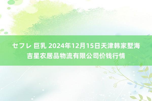 セフレ 巨乳 2024年12月15日天津韩家墅海吉星农居品物流有限公司价钱行情