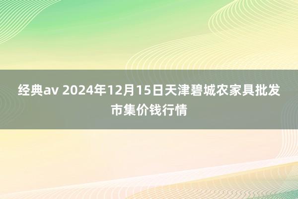 经典av 2024年12月15日天津碧城农家具批发市集价钱行情