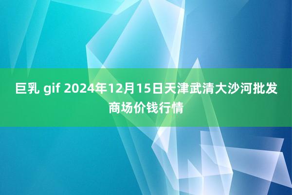 巨乳 gif 2024年12月15日天津武清大沙河批发商场价钱行情