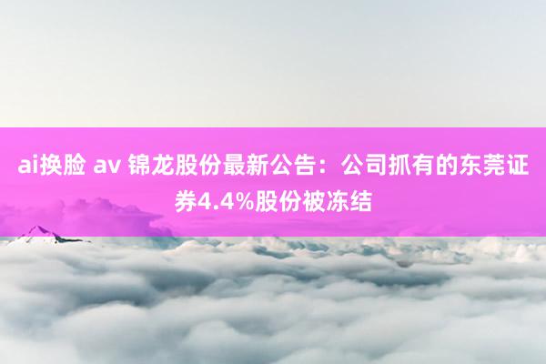 ai换脸 av 锦龙股份最新公告：公司抓有的东莞证券4.4%股份被冻结