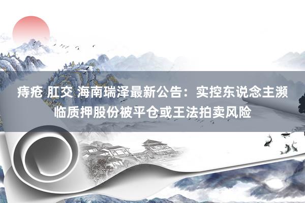 痔疮 肛交 海南瑞泽最新公告：实控东说念主濒临质押股份被平仓或王法拍卖风险