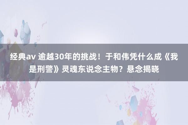 经典av 逾越30年的挑战！于和伟凭什么成《我是刑警》灵魂东说念主物？悬念揭晓