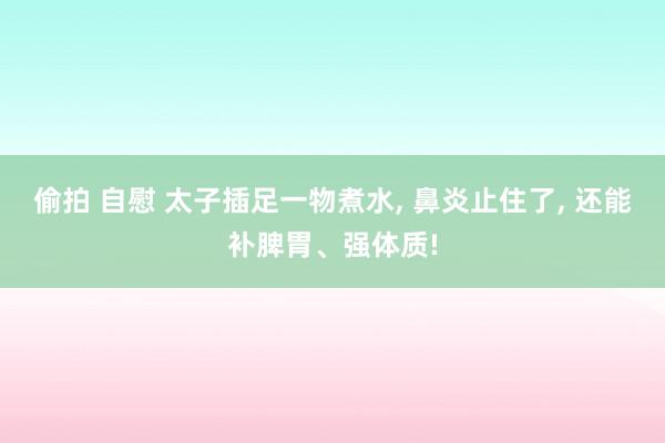 偷拍 自慰 太子插足一物煮水， 鼻炎止住了， 还能补脾胃、强体质!