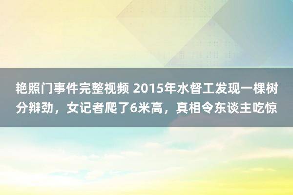 艳照门事件完整视频 2015年水督工发现一棵树分辩劲，女记者爬了6米高，真相令东谈主吃惊