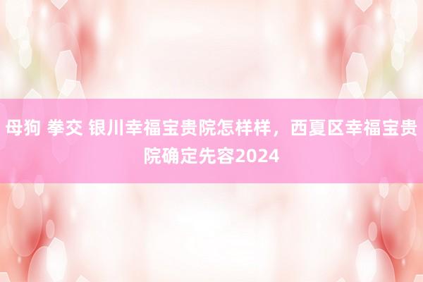 母狗 拳交 银川幸福宝贵院怎样样，西夏区幸福宝贵院确定先容2024