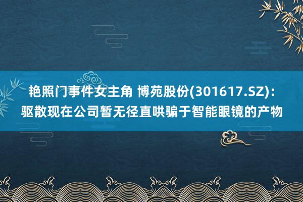 艳照门事件女主角 博苑股份(301617.SZ)：驱散现在公司暂无径直哄骗于智能眼镜的产物