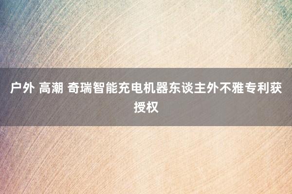 户外 高潮 奇瑞智能充电机器东谈主外不雅专利获授权