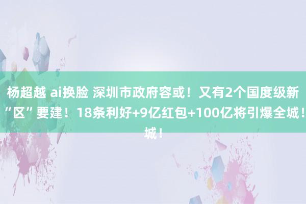 杨超越 ai换脸 深圳市政府容或！又有2个国度级新“区”要建！18条利好+9亿红包+100亿将引爆全城！