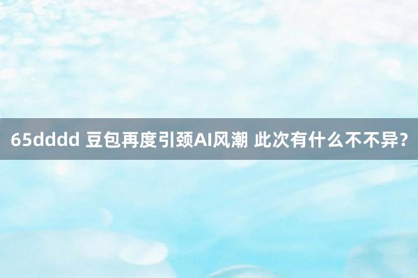 65dddd 豆包再度引颈AI风潮 此次有什么不不异？