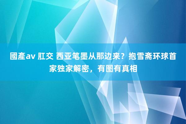 國產av 肛交 西亚笔墨从那边来？抱雪斋环球首家独家解密，有图有真相