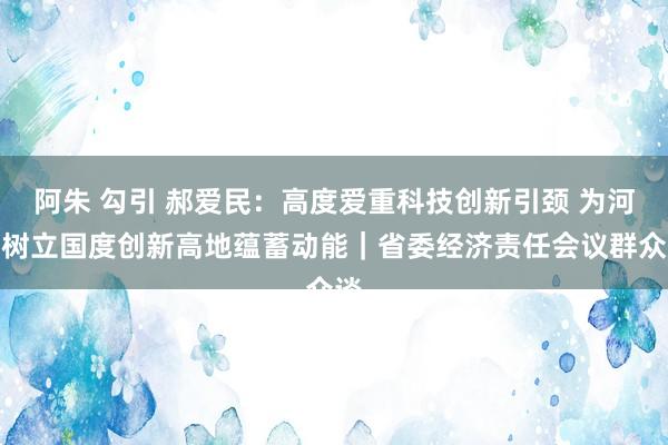 阿朱 勾引 郝爱民：高度爱重科技创新引颈 为河南树立国度创新高地蕴蓄动能｜省委经济责任会议群众谈