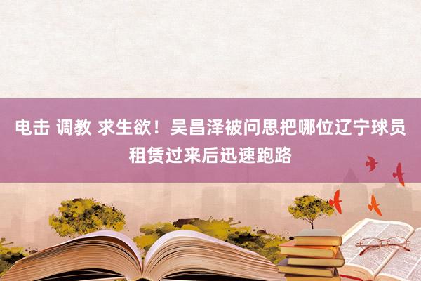 电击 调教 求生欲！吴昌泽被问思把哪位辽宁球员租赁过来后迅速跑路