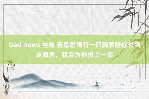 bad news 丝袜 若是想领有一只腕表陪你仗剑走海角，我会为他投上一票