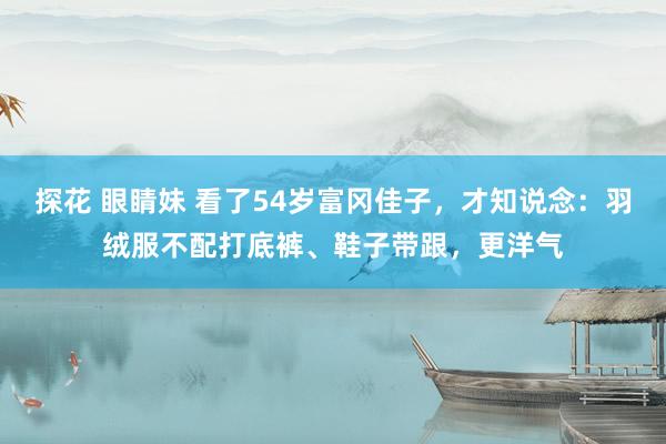 探花 眼睛妹 看了54岁富冈佳子，才知说念：羽绒服不配打底裤、鞋子带跟，更洋气