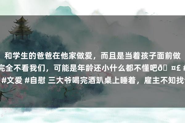 和学生的爸爸在他家做爱，而且是当着孩子面前做爱，太刺激了，孩子完全不看我们，可能是年龄还小什么都不懂吧🤣 #同城 #文爱 #自慰 三大爷喝完酒趴桌上睡着，雇主不知找谁结账，网友：谁先醒谁结账