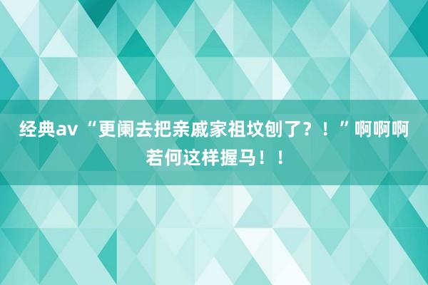 经典av “更阑去把亲戚家祖坟刨了？！”啊啊啊若何这样握马！！