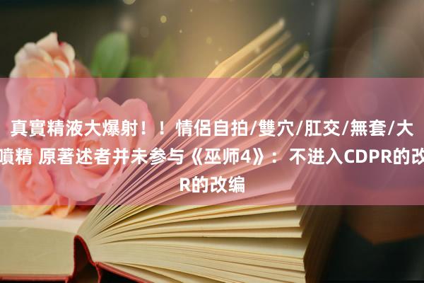 真實精液大爆射！！情侶自拍/雙穴/肛交/無套/大量噴精 原著述者并未参与《巫师4》：不进入CDPR的改编