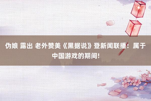 伪娘 露出 老外赞美《黑据说》登新闻联播：属于中国游戏的期间!