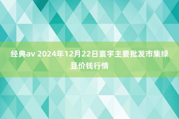 经典av 2024年12月22日寰宇主要批发市集绿豆价钱行情