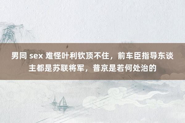 男同 sex 难怪叶利钦顶不住，前车臣指导东谈主都是苏联将军，普京是若何处治的