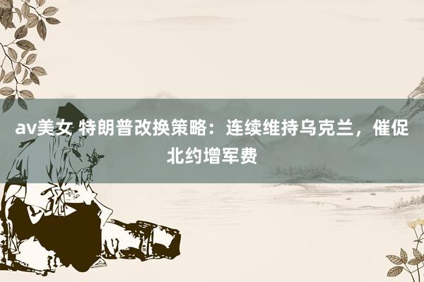 av美女 特朗普改换策略：连续维持乌克兰，催促北约增军费