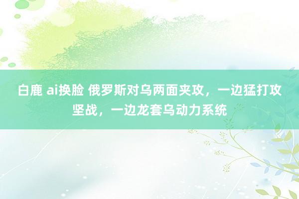 白鹿 ai换脸 俄罗斯对乌两面夹攻，一边猛打攻坚战，一边龙套乌动力系统