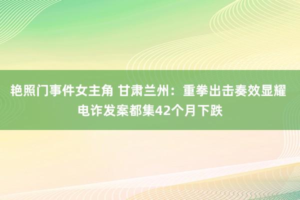 艳照门事件女主角 甘肃兰州：重拳出击奏效显耀 电诈发案都集42个月下跌