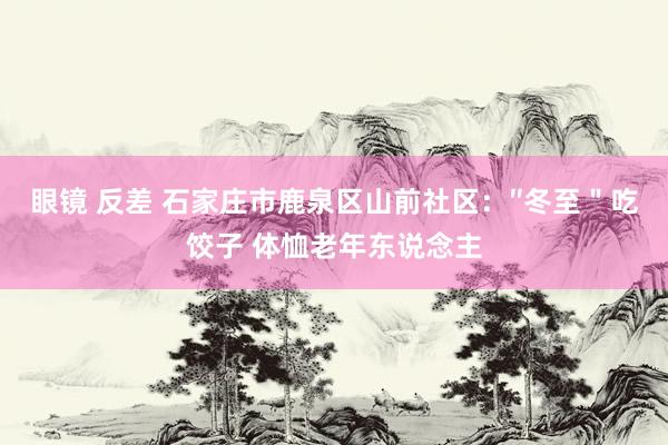 眼镜 反差 石家庄市鹿泉区山前社区：″冬至＂吃饺子 体恤老年东说念主