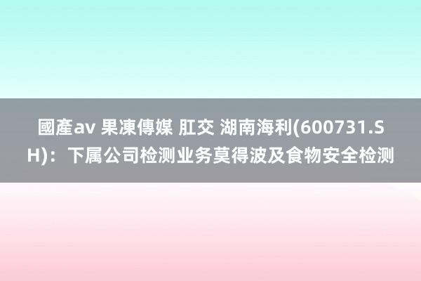 國產av 果凍傳媒 肛交 湖南海利(600731.SH)：下属公司检测业务莫得波及食物安全检测